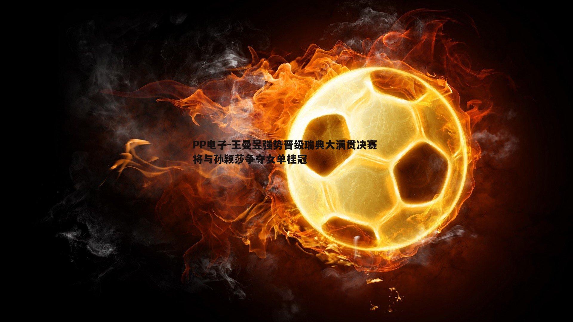 王曼昱强势晋级瑞典大满贯决赛 将与孙颖莎争夺女单桂冠