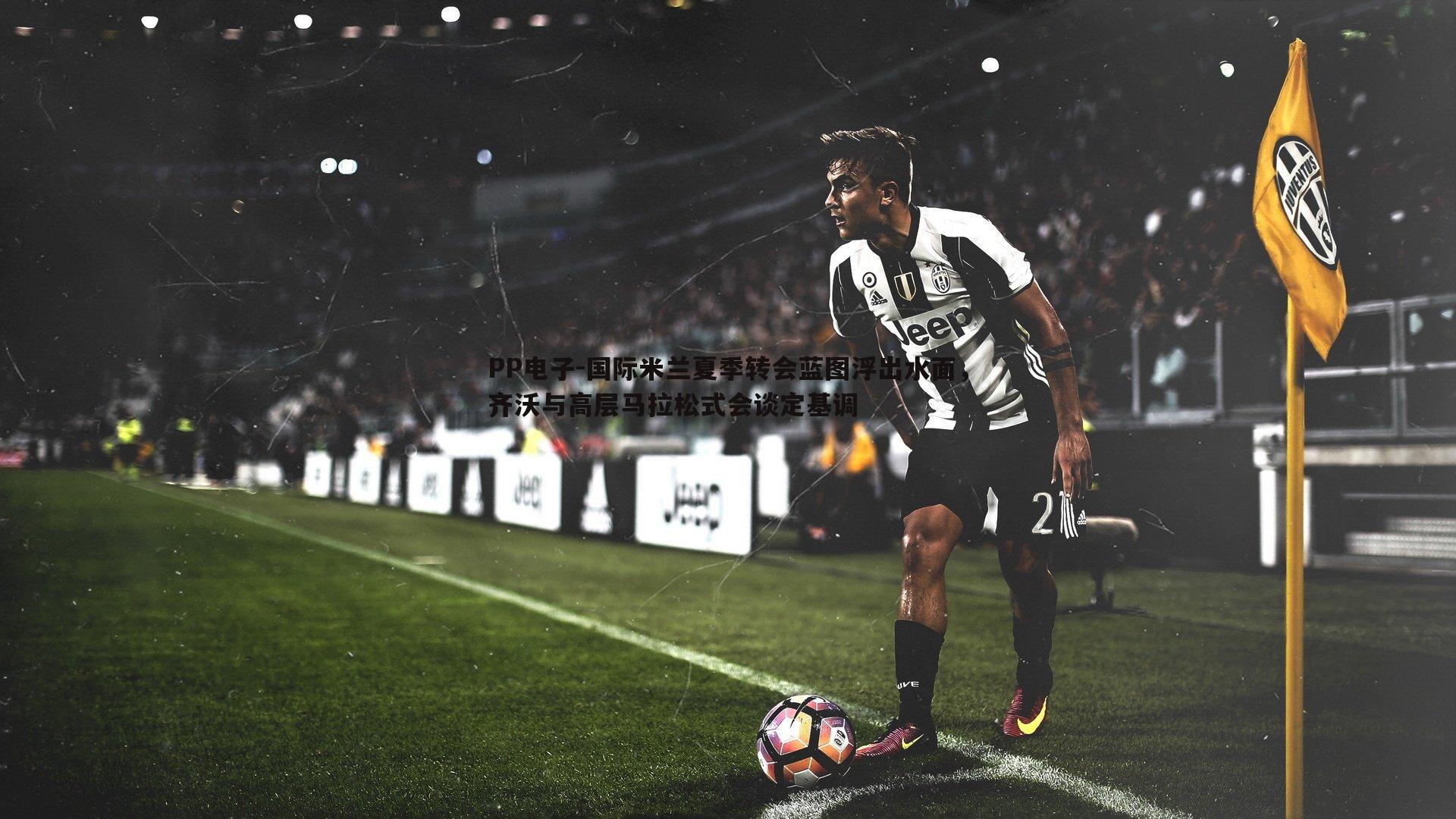 国际米兰夏季转会蓝图浮出水面，齐沃与高层马拉松式会谈定基调